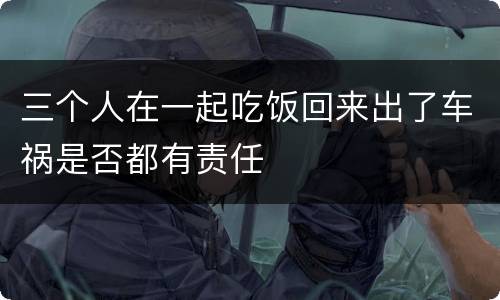 三个人在一起吃饭回来出了车祸是否都有责任