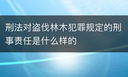 刑法对盗伐林木犯罪规定的刑事责任是什么样的