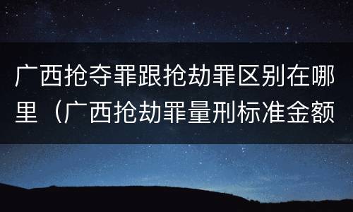 广西抢夺罪跟抢劫罪区别在哪里（广西抢劫罪量刑标准金额）