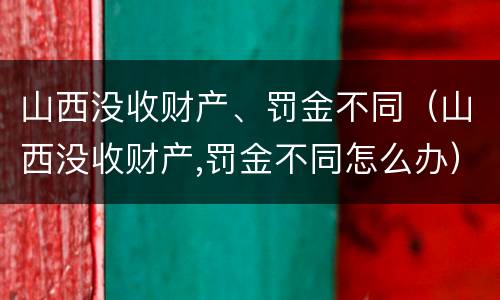 山西没收财产、罚金不同（山西没收财产,罚金不同怎么办）