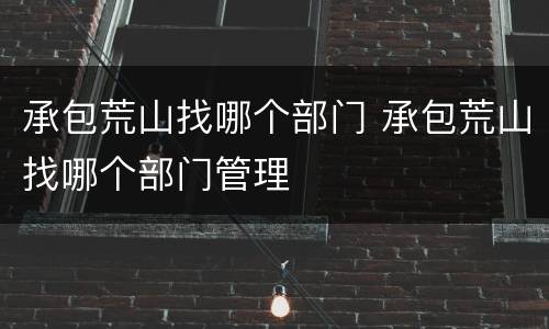承包荒山找哪个部门 承包荒山找哪个部门管理
