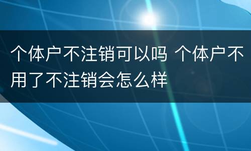 个体户不注销可以吗 个体户不用了不注销会怎么样