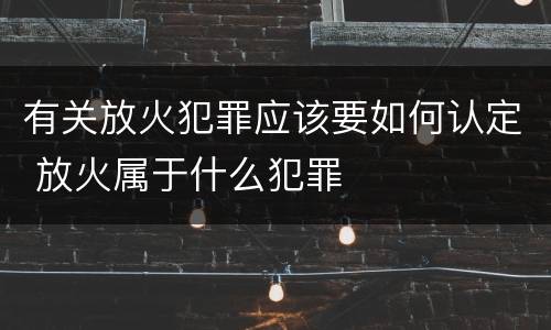 有关放火犯罪应该要如何认定 放火属于什么犯罪