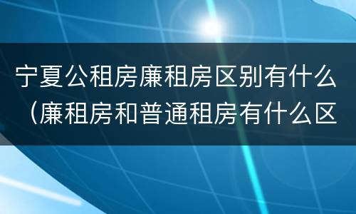 宁夏公租房廉租房区别有什么（廉租房和普通租房有什么区别）