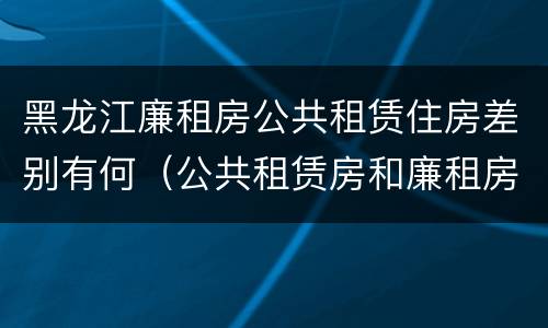 黑龙江廉租房公共租赁住房差别有何（公共租赁房和廉租房）