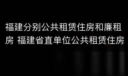 福建分别公共租赁住房和廉租房 福建省直单位公共租赁住房