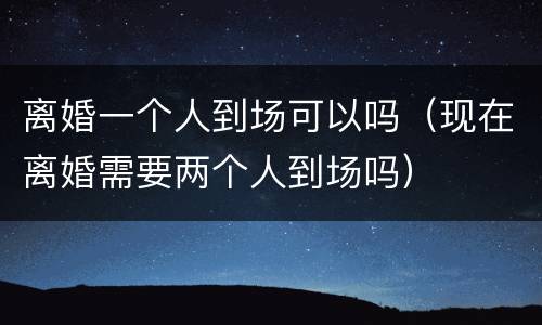 离婚一个人到场可以吗（现在离婚需要两个人到场吗）