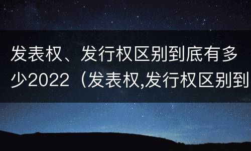 发表权、发行权区别到底有多少2022（发表权,发行权区别到底有多少2022年的）