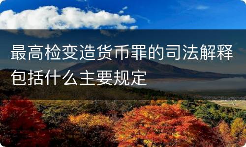 最高检变造货币罪的司法解释包括什么主要规定
