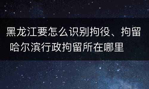 黑龙江要怎么识别拘役、拘留 哈尔滨行政拘留所在哪里
