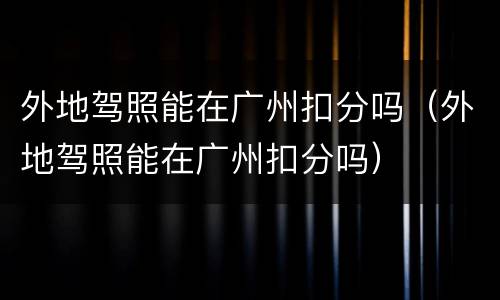 外地驾照能在广州扣分吗（外地驾照能在广州扣分吗）