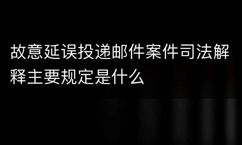 故意延误投递邮件案件司法解释主要规定是什么
