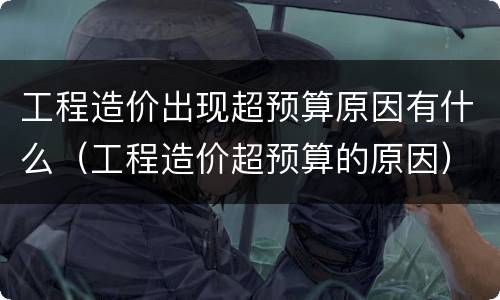 工程造价出现超预算原因有什么（工程造价超预算的原因）