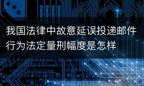 我国法律中故意延误投递邮件行为法定量刑幅度是怎样