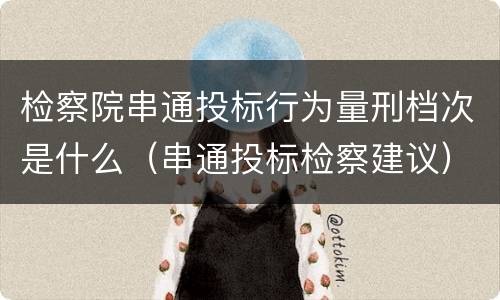 检察院串通投标行为量刑档次是什么（串通投标检察建议）