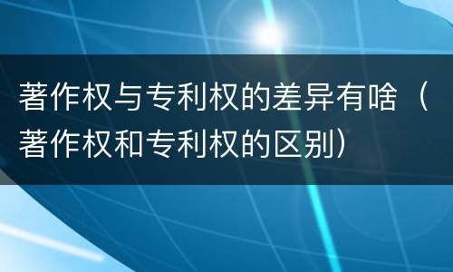 著作权与专利权的差异有啥（著作权和专利权的区别）