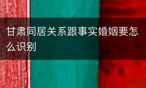 甘肃同居关系跟事实婚姻要怎么识别