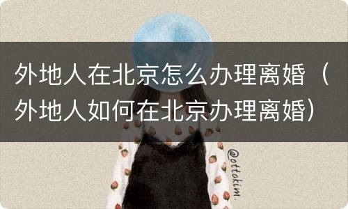 外地人在北京怎么办理离婚（外地人如何在北京办理离婚）