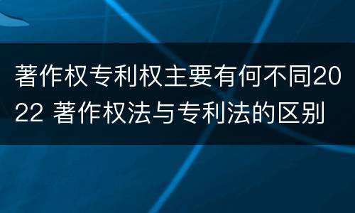 著作权专利权主要有何不同2022 著作权法与专利法的区别
