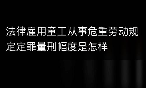 法律雇用童工从事危重劳动规定定罪量刑幅度是怎样
