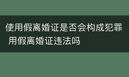 使用假离婚证是否会构成犯罪 用假离婚证违法吗