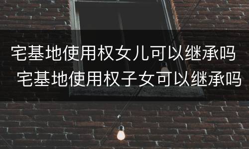 宅基地使用权女儿可以继承吗 宅基地使用权子女可以继承吗