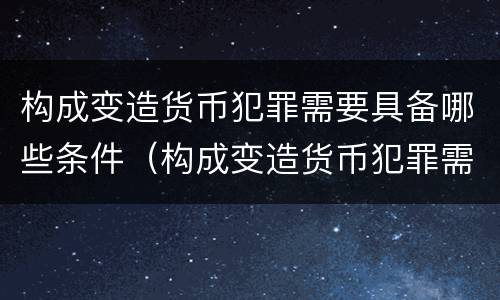 构成变造货币犯罪需要具备哪些条件（构成变造货币犯罪需要具备哪些条件和要求）