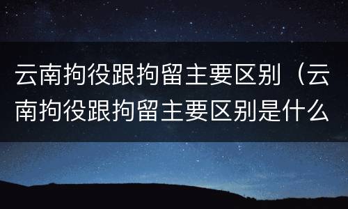 云南拘役跟拘留主要区别（云南拘役跟拘留主要区别是什么）