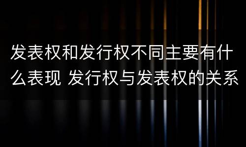 发表权和发行权不同主要有什么表现 发行权与发表权的关系
