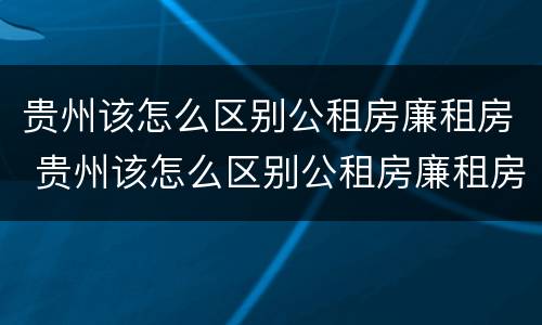 贵州该怎么区别公租房廉租房 贵州该怎么区别公租房廉租房呢