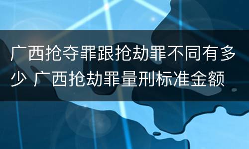 广西抢夺罪跟抢劫罪不同有多少 广西抢劫罪量刑标准金额