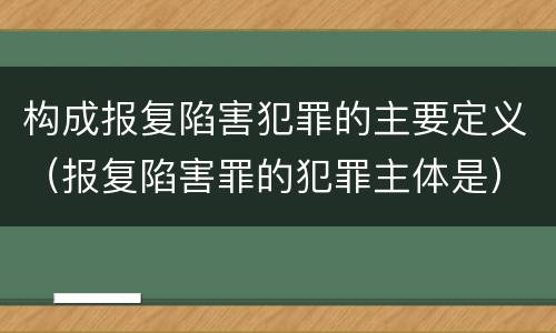 构成报复陷害犯罪的主要定义（报复陷害罪的犯罪主体是）