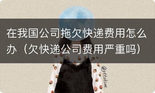 在我国公司拖欠快递费用怎么办（欠快递公司费用严重吗）