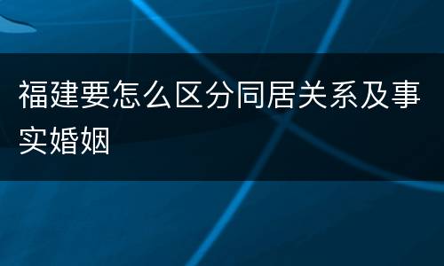 福建要怎么区分同居关系及事实婚姻