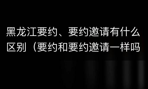 黑龙江要约、要约邀请有什么区别（要约和要约邀请一样吗）