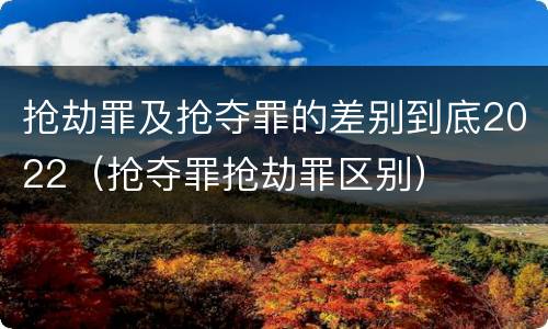 抢劫罪及抢夺罪的差别到底2022（抢夺罪抢劫罪区别）
