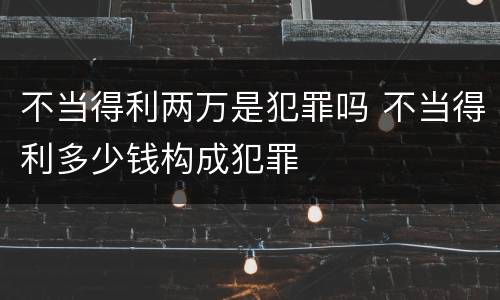 不当得利两万是犯罪吗 不当得利多少钱构成犯罪