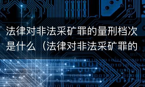 法律对非法采矿罪的量刑档次是什么（法律对非法采矿罪的量刑档次是什么规定）