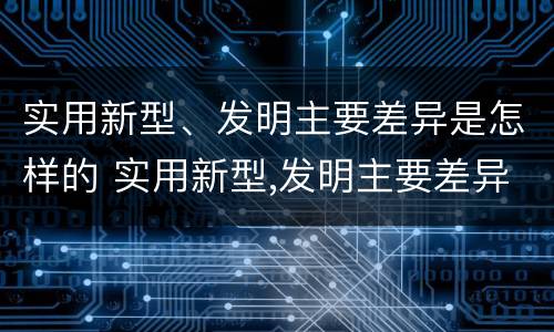 实用新型、发明主要差异是怎样的 实用新型,发明主要差异是怎样的过程