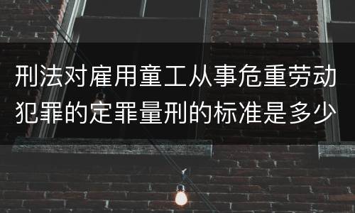 刑法对雇用童工从事危重劳动犯罪的定罪量刑的标准是多少