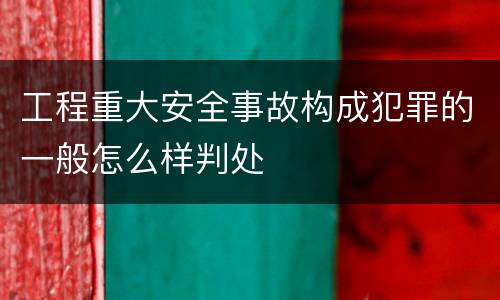 工程重大安全事故构成犯罪的一般怎么样判处