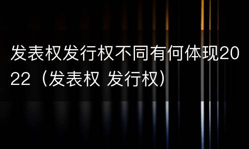 发表权发行权不同有何体现2022（发表权 发行权）