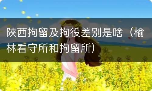 陕西拘留及拘役差别是啥（榆林看守所和拘留所）