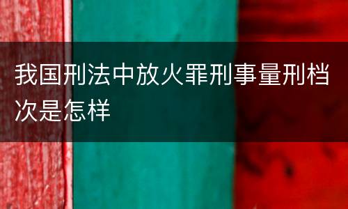我国刑法中放火罪刑事量刑档次是怎样