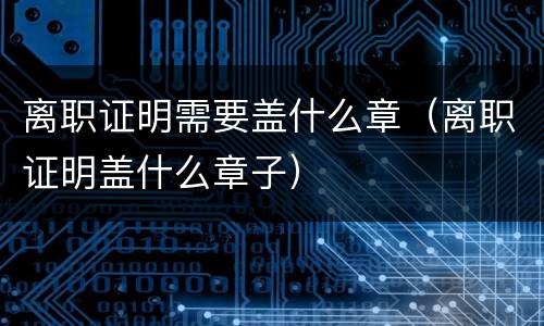 离职证明需要盖什么章（离职证明盖什么章子）