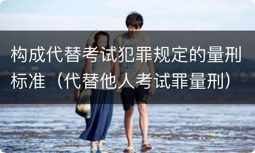 构成代替考试犯罪规定的量刑标准（代替他人考试罪量刑）