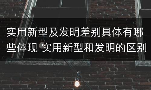 实用新型及发明差别具体有哪些体现 实用新型和发明的区别