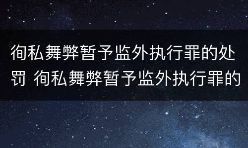徇私舞弊暂予监外执行罪的处罚 徇私舞弊暂予监外执行罪的处罚种类