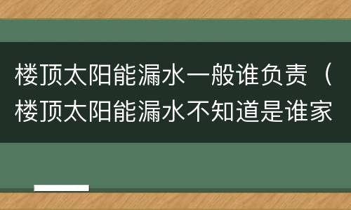 楼顶太阳能漏水一般谁负责（楼顶太阳能漏水不知道是谁家的）