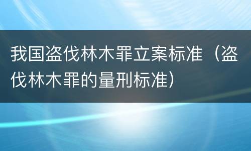 我国盗伐林木罪立案标准（盗伐林木罪的量刑标准）